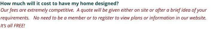 How much will it cost to have my home designed? Our fees are extremely competitive.  A quote will be given either on site or after a brief idea of your requirements.   No need to be a member or to register to view plans or information in our website. It’s all FREE!