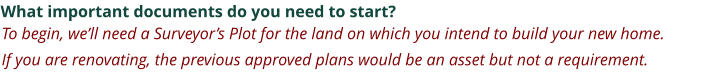 What important documents do you need to start? To begin, we’ll need a Surveyor’s Plot for the land on which you intend to build your new home.   If you are renovating, the previous approved plans would be an asset but not a requirement.