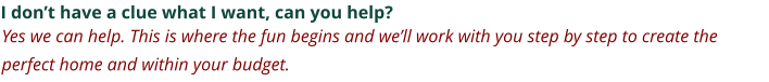 I don’t have a clue what I want, can you help? Yes we can help. This is where the fun begins and we’ll work with you step by step to create the perfect home and within your budget.