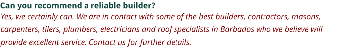 Can you recommend a reliable builder? Yes, we certainly can. We are in contact with some of the best builders, contractors, masons, carpenters, tilers, plumbers, electricians and roof specialists in Barbados who we believe will provide excellent service. Contact us for further details.