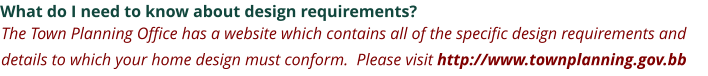 What do I need to know about design requirements? The Town Planning Office has a website which contains all of the specific design requirements and details to which your home design must conform.  Please visit http://www.townplanning.gov.bb