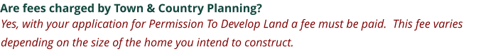 Are fees charged by Town & Country Planning? Yes, with your application for Permission To Develop Land a fee must be paid.  This fee varies depending on the size of the home you intend to construct.