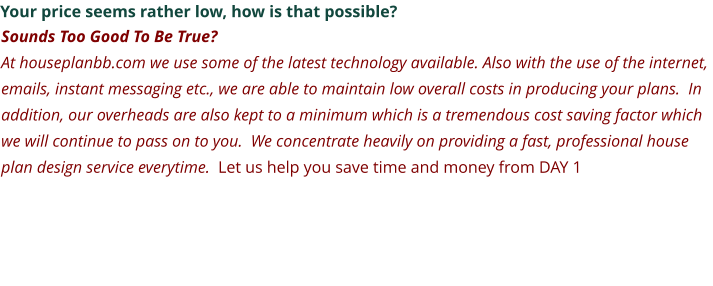 Your price seems rather low, how is that possible? Sounds Too Good To Be True? At houseplanbb.com we use some of the latest technology available. Also with the use of the internet, emails, instant messaging etc., we are able to maintain low overall costs in producing your plans.  In addition, our overheads are also kept to a minimum which is a tremendous cost saving factor which we will continue to pass on to you.  We concentrate heavily on providing a fast, professional house plan design service everytime.  Let us help you save time and money from DAY 1