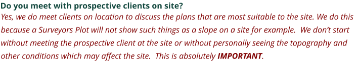 Do you meet with prospective clients on site? Yes, we do meet clients on location to discuss the plans that are most suitable to the site. We do this because a Surveyors Plot will not show such things as a slope on a site for example.  We don’t start without meeting the prospective client at the site or without personally seeing the topography and other conditions which may affect the site.  This is absolutely IMPORTANT.
