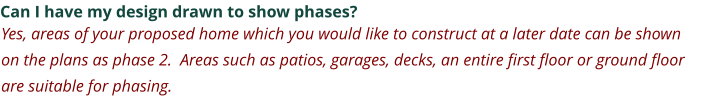 Can I have my design drawn to show phases? Yes, areas of your proposed home which you would like to construct at a later date can be shown on the plans as phase 2.  Areas such as patios, garages, decks, an entire first floor or ground floor are suitable for phasing.