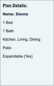 Plan Details:  Name: Sienna  1 Bed  1 Bath  Kitchen, Living, Dining  Patio  Expandable (Yes)