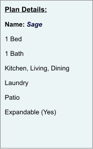 Plan Details:  Name: Sage  1 Bed  1 Bath  Kitchen, Living, Dining  Laundry  Patio  Expandable (Yes)