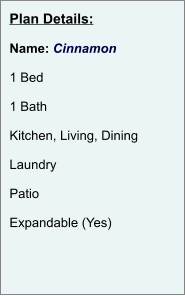 Plan Details:  Name: Cinnamon  1 Bed  1 Bath  Kitchen, Living, Dining  Laundry  Patio  Expandable (Yes)