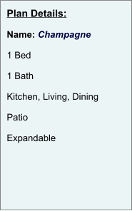 Plan Details:  Name: Champagne  1 Bed  1 Bath  Kitchen, Living, Dining  Patio  Expandable
