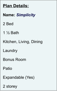 Plan Details:  Name: Simplicity  2 Bed  1 ½ Bath  Kitchen, Living, Dining  Laundry  Bonus Room  Patio  Expandable (Yes)  2 storey