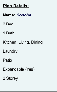 Plan Details:  Name: Conche  2 Bed  1 Bath  Kitchen, Living, Dining  Laundry  Patio  Expandable (Yes)  2 Storey