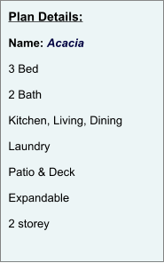 Plan Details:  Name: Acacia  3 Bed  2 Bath  Kitchen, Living, Dining  Laundry  Patio & Deck  Expandable  2 storey