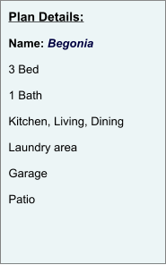 Plan Details:  Name: Begonia  3 Bed  1 Bath  Kitchen, Living, Dining  Laundry area  Garage  Patio