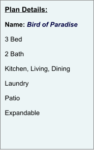 Plan Details:  Name: Bird of Paradise  3 Bed  2 Bath  Kitchen, Living, Dining  Laundry  Patio  Expandable