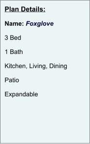 Plan Details:  Name: Foxglove  3 Bed  1 Bath  Kitchen, Living, Dining  Patio  Expandable