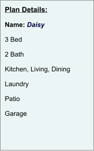 Plan Details:  Name: Daisy  3 Bed  2 Bath  Kitchen, Living, Dining  Laundry  Patio  Garage