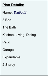 Plan Details:  Name: Daffodil  3 Bed  1 ½ Bath  Kitchen, Living, Dining  Patio  Garage  Expandable  2 Storey