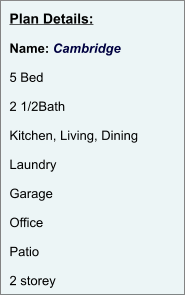 Plan Details:  Name: Cambridge  5 Bed  2 1/2Bath  Kitchen, Living, Dining  Laundry  Garage  Office  Patio  2 storey